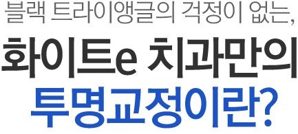 블랙 트라이앵글의 걱정이 없는, 화이트e치과만의 名品투명교정이란?